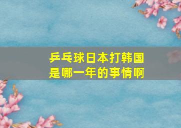 乒乓球日本打韩国是哪一年的事情啊