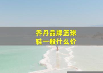 乔丹品牌篮球鞋一般什么价