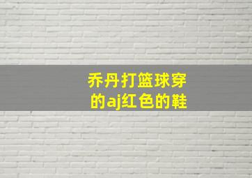 乔丹打篮球穿的aj红色的鞋