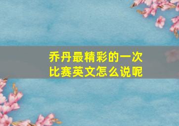 乔丹最精彩的一次比赛英文怎么说呢