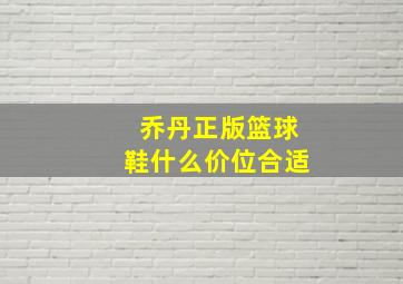 乔丹正版篮球鞋什么价位合适