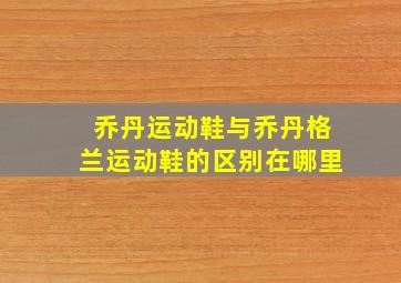 乔丹运动鞋与乔丹格兰运动鞋的区别在哪里