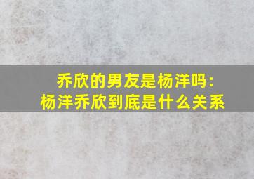 乔欣的男友是杨洋吗:杨洋乔欣到底是什么关系