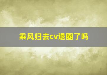 乘风归去cv退圈了吗