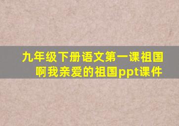 九年级下册语文第一课祖国啊我亲爱的祖国ppt课件