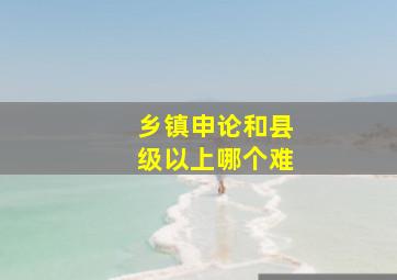 乡镇申论和县级以上哪个难