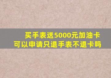 买手表送5000元加油卡可以申请只退手表不退卡吗