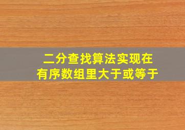 二分查找算法实现在有序数组里大于或等于