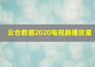 云合数据2020电视剧播放量