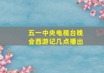 五一中央电视台晚会西游记几点播出