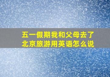 五一假期我和父母去了北京旅游用英语怎么说