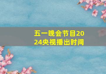 五一晚会节目2024央视播出时间