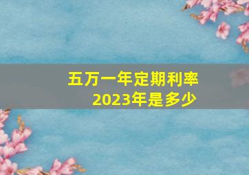 五万一年定期利率2023年是多少