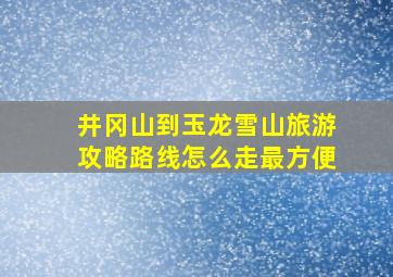 井冈山到玉龙雪山旅游攻略路线怎么走最方便