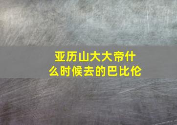 亚历山大大帝什么时候去的巴比伦