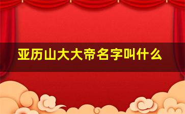 亚历山大大帝名字叫什么