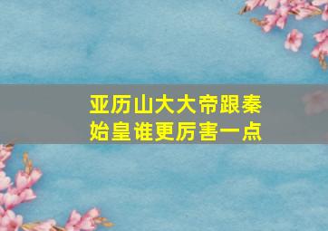 亚历山大大帝跟秦始皇谁更厉害一点