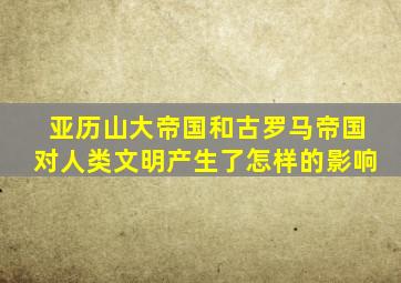 亚历山大帝国和古罗马帝国对人类文明产生了怎样的影响