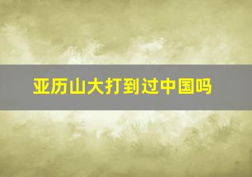 亚历山大打到过中国吗