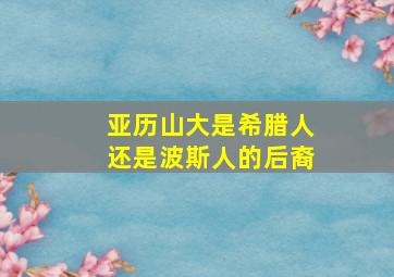 亚历山大是希腊人还是波斯人的后裔