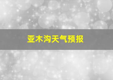 亚木沟天气预报