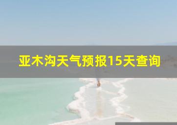 亚木沟天气预报15天查询