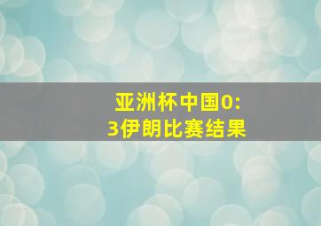 亚洲杯中国0:3伊朗比赛结果