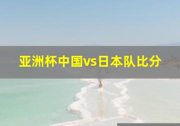 亚洲杯中国vs日本队比分