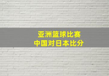 亚洲篮球比赛中国对日本比分