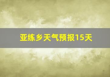 亚练乡天气预报15天