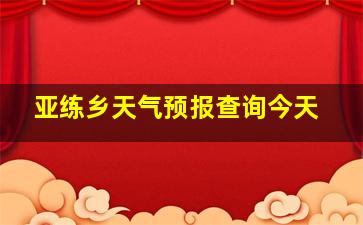 亚练乡天气预报查询今天