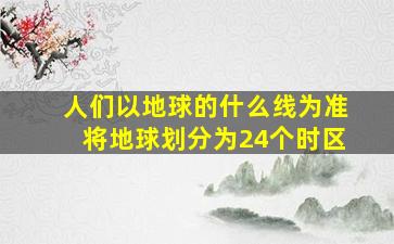 人们以地球的什么线为准将地球划分为24个时区