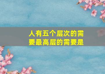 人有五个层次的需要最高层的需要是