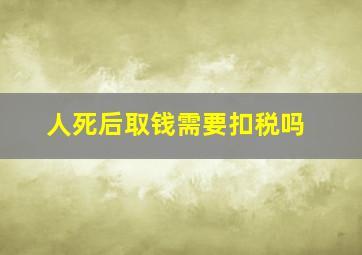 人死后取钱需要扣税吗