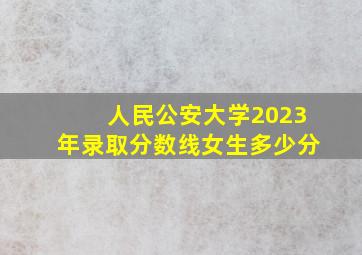 人民公安大学2023年录取分数线女生多少分