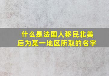 什么是法国人移民北美后为某一地区所取的名字