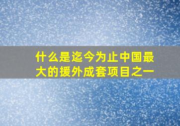 什么是迄今为止中国最大的援外成套项目之一