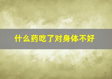 什么药吃了对身体不好