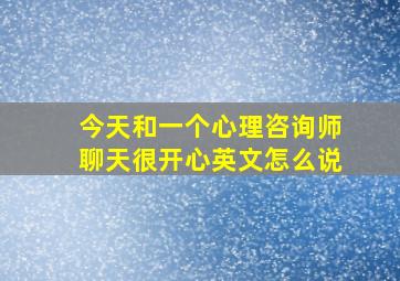 今天和一个心理咨询师聊天很开心英文怎么说