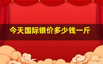 今天国际银价多少钱一斤