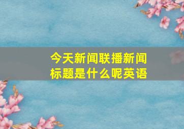 今天新闻联播新闻标题是什么呢英语