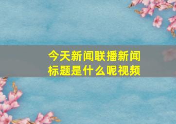 今天新闻联播新闻标题是什么呢视频