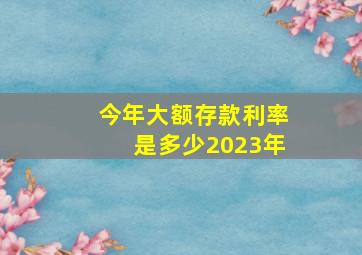 今年大额存款利率是多少2023年