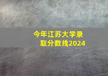 今年江苏大学录取分数线2024