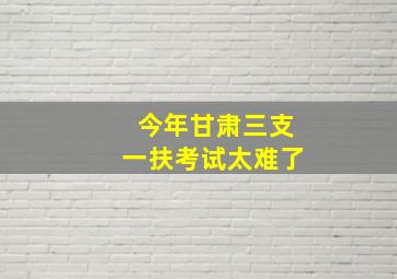 今年甘肃三支一扶考试太难了