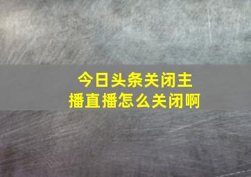 今日头条关闭主播直播怎么关闭啊