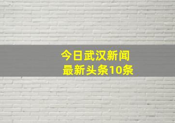 今日武汉新闻最新头条10条