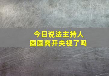 今日说法主持人圆圆离开央视了吗