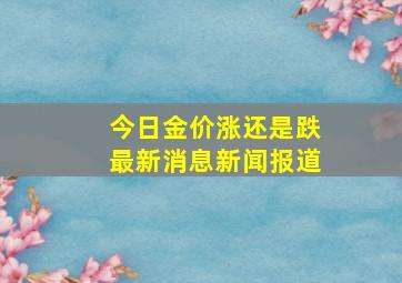 今日金价涨还是跌最新消息新闻报道