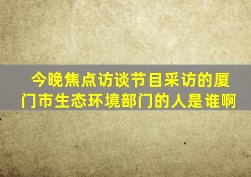 今晚焦点访谈节目采访的厦门市生态环境部门的人是谁啊